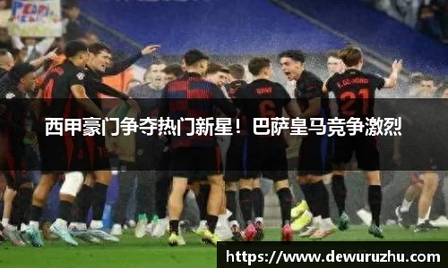 西甲豪门争夺热门新星！巴萨皇马竞争激烈
